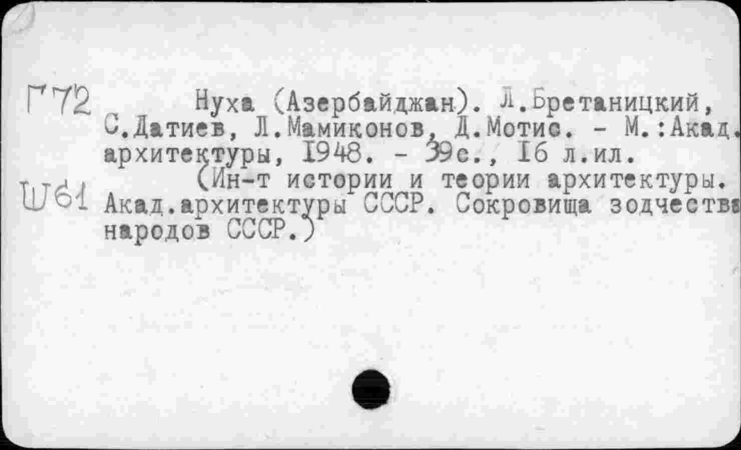 ﻿I 72 ч Нуха (Азербайджан). ^.Вретаницкий, С.Датиев, Л.Мамиконов, Д.Мотис. - М. :Акад. архитектуры, 1948. - 39с., 16 л.ил.
т, - л ; (Ин-т истории и теории архитектуры. UJbl Акад.архитектуры С'"'’"' народов СССР.)
СССР. Сокровища зодчества